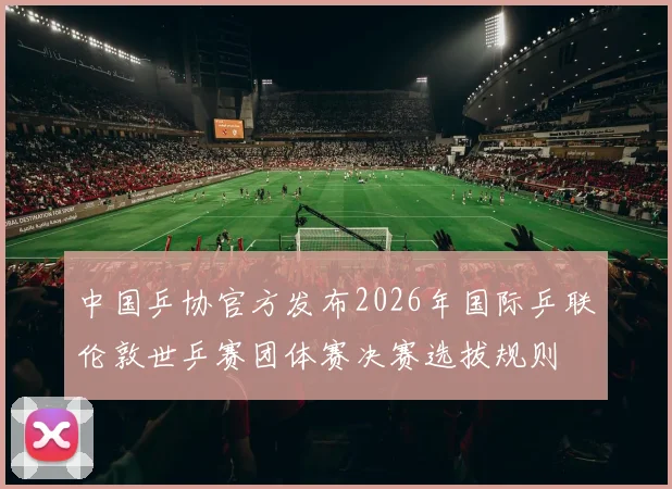 中国乒协官方发布2026年国际乒联伦敦世乒赛团体赛决赛选拔规则