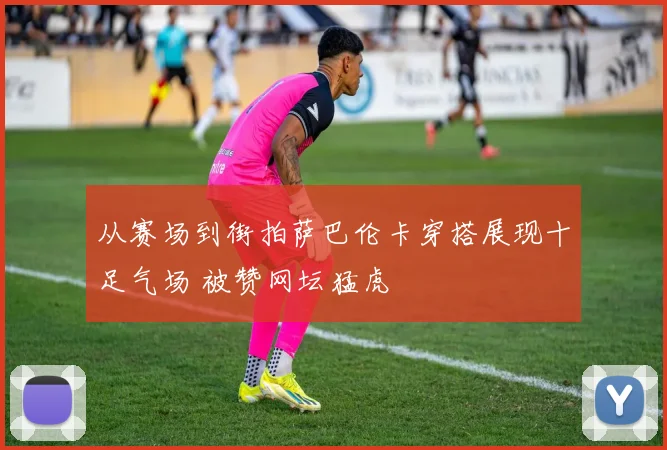 从赛场到街拍萨巴伦卡穿搭展现十足气场 被赞网坛猛虎