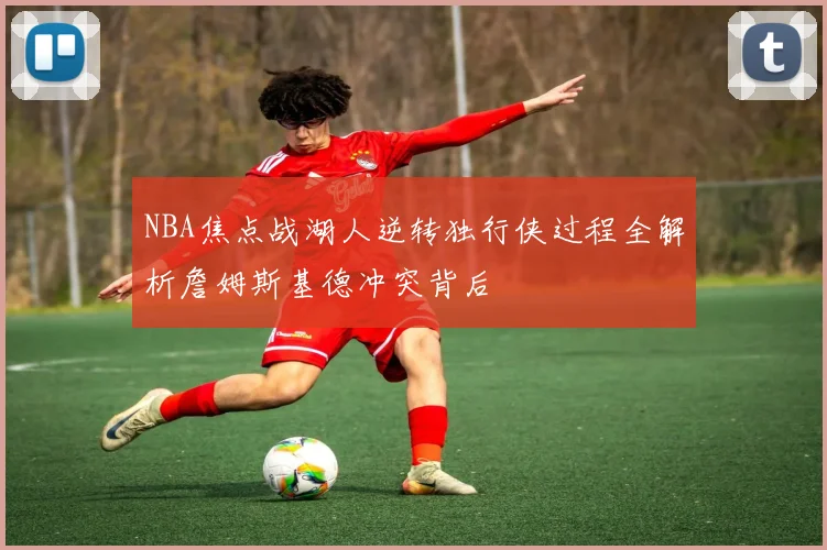 NBA焦点战湖人逆转独行侠过程全解析詹姆斯基德冲突背后
