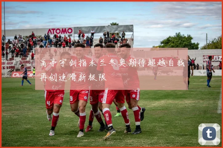 高亭宇剑指米兰冬奥期待超越自我再创速滑新极限