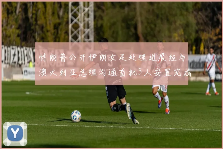 特朗普公开伊朗女足处理进展经与澳大利亚总理沟通首批5人安置完成