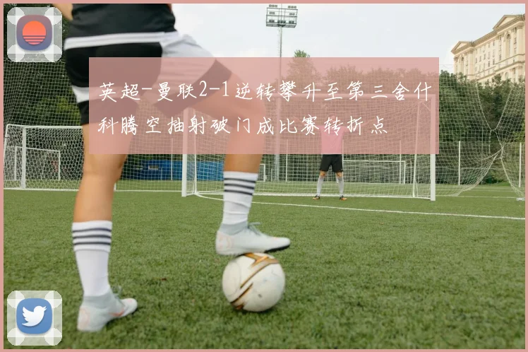 英超-曼联2-1逆转攀升至第三舍什科腾空抽射破门成比赛转折点