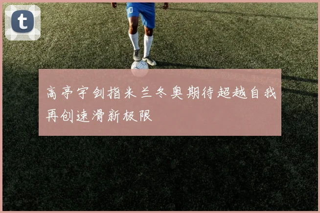 高亭宇剑指米兰冬奥期待超越自我再创速滑新极限