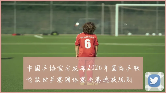 中国乒协官方发布2026年国际乒联伦敦世乒赛团体赛决赛选拔规则