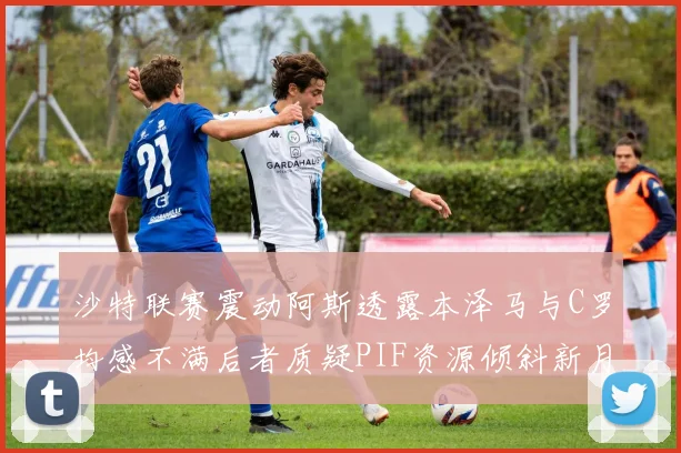 沙特联赛震动阿斯透露本泽马与C罗均感不满后者质疑PIF资源倾斜新月
