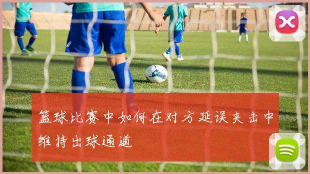 篮球比赛中如何在对方延误夹击中维持出球通道