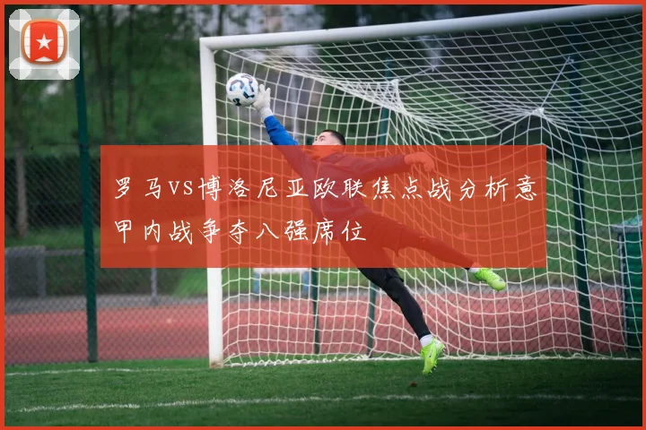 罗马vs博洛尼亚欧联焦点战分析意甲内战争夺八强席位