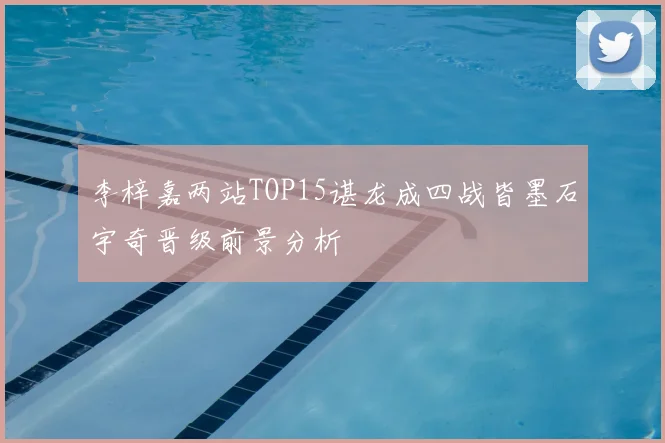 李梓嘉两站TOP15谌龙成四战皆墨石宇奇晋级前景分析